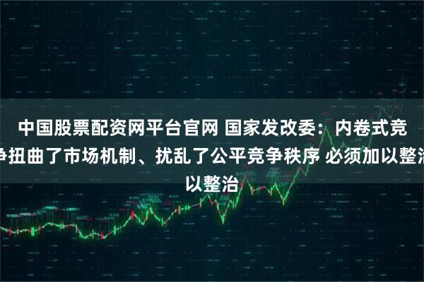 中国股票配资网平台官网 国家发改委：内卷式竞争扭曲了市场机制、扰乱了公平竞争秩序 必须加以整治