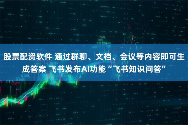 股票配资软件 通过群聊、文档、会议等内容即可生成答案 飞书发布AI功能“飞书知识问答”