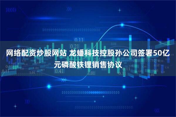 网络配资炒股网站 龙蟠科技控股孙公司签署50亿元磷酸铁锂销售协议