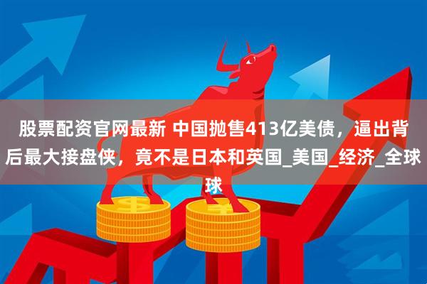 股票配资官网最新 中国抛售413亿美债,逼出背后最大接盘侠,竟不是日本和英国_美国_经济_全球