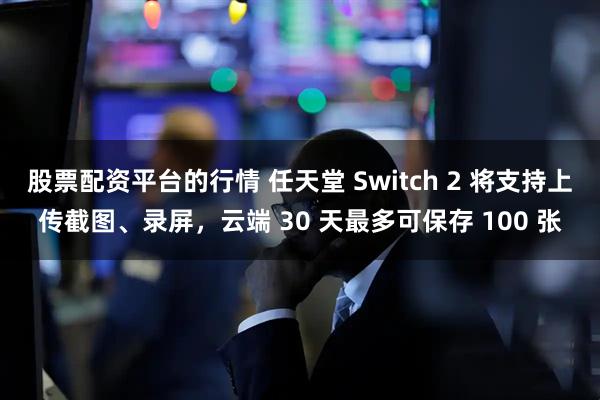 股票配资平台的行情 任天堂 Switch 2 将支持上传截图、录屏,云端 30 天最多可保存 100 张
