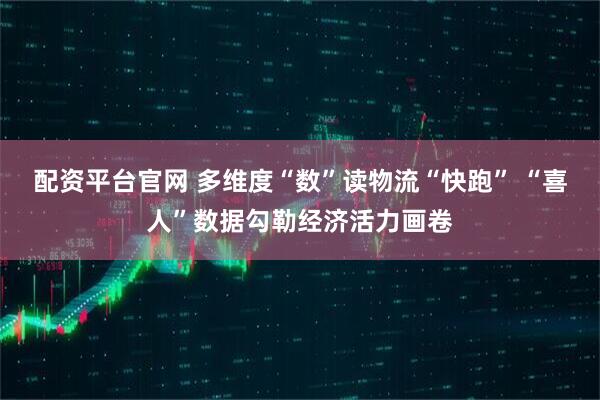 配资平台官网 多维度“数”读物流“快跑” “喜人”数据勾勒经济活力画卷