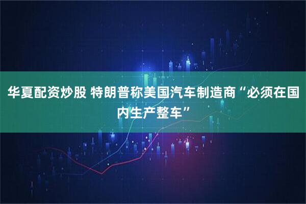华夏配资炒股 特朗普称美国汽车制造商“必须在国内生产整车”