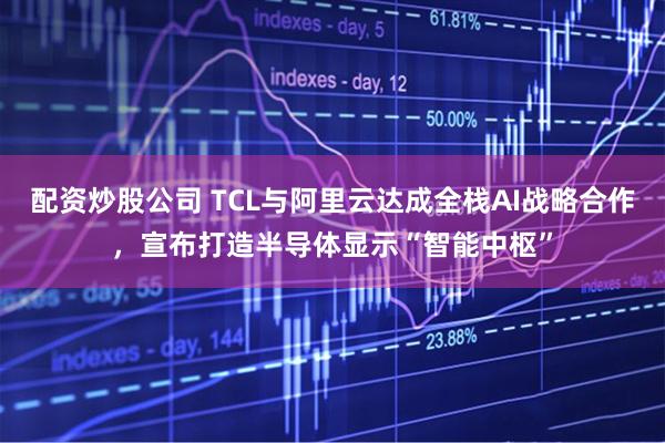 配资炒股公司 TCL与阿里云达成全栈AI战略合作,宣布打造半导体显示“智能中枢”