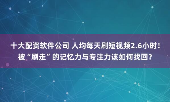 十大配资软件公司 人均每天刷短视频2.6小时!被“刷走”的记忆力与专注力该如何找回?
