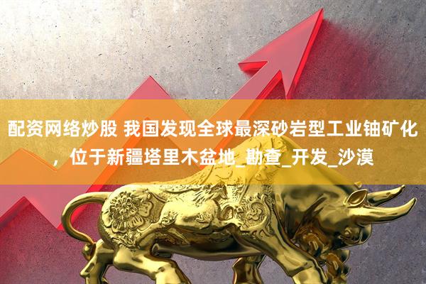 配资网络炒股 我国发现全球最深砂岩型工业铀矿化，位于新疆塔里木盆地_勘查_开发_沙漠