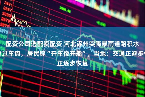 配资公司选配资配资 河北涿州突降暴雨道路积水快没过车窗,居民称“开车像开船”,当地:交通正逐步恢复