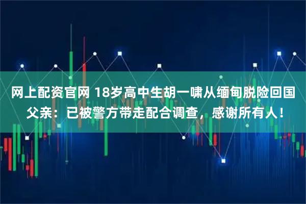 网上配资官网 18岁高中生胡一啸从缅甸脱险回国 父亲：已被警方带走配合调查，感谢所有人！
