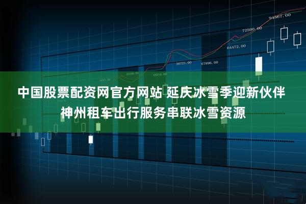 中国股票配资网官方网站 延庆冰雪季迎新伙伴 神州租车出行服务串联冰雪资源