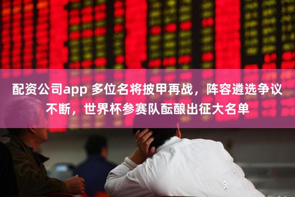 配资公司app 多位名将披甲再战，阵容遴选争议不断，世界杯参赛队酝酿出征大名单
