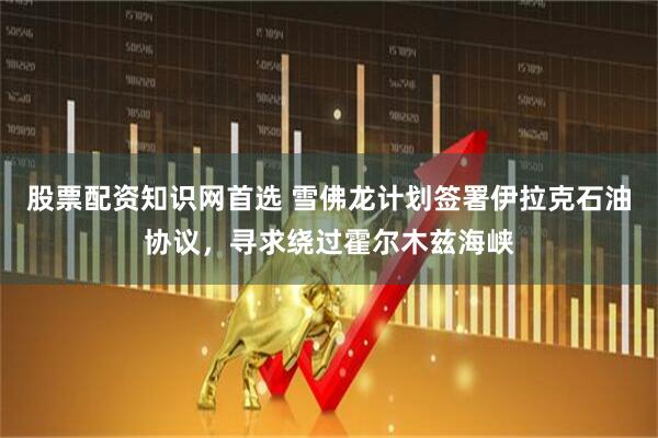 股票配资知识网首选 雪佛龙计划签署伊拉克石油协议，寻求绕过霍尔木兹海峡