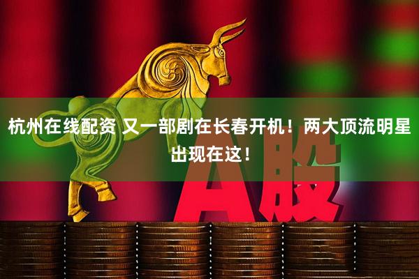 杭州在线配资 又一部剧在长春开机!两大顶流明星出现在这!