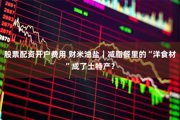 股票配资开户费用 财米油盐|减脂餐里的“洋食材”成了土特产?